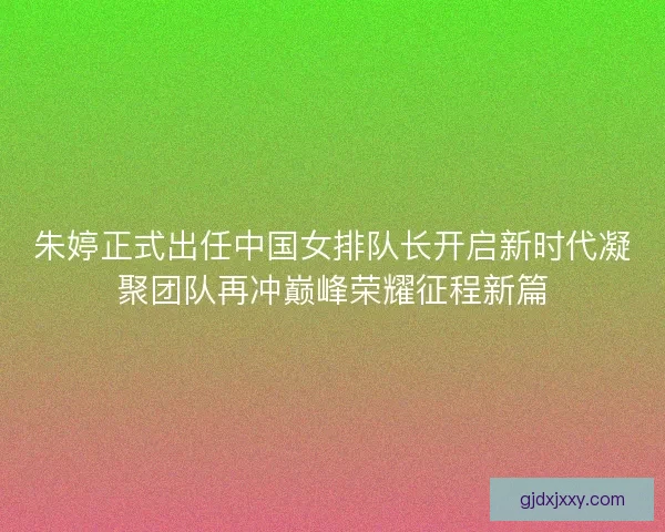 朱婷正式出任中国女排队长开启新时代凝聚团队再冲巅峰荣耀征程新篇