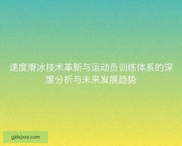 速度滑冰技术革新与运动员训练体系的深度分析与未来发展趋势