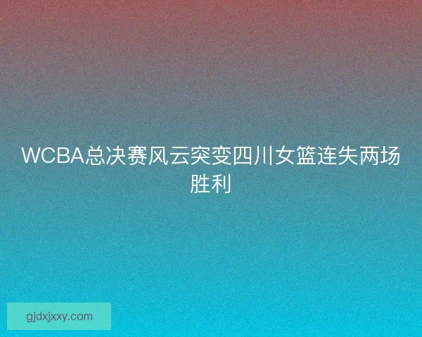 WCBA总决赛风云突变四川女篮连失两场胜利
