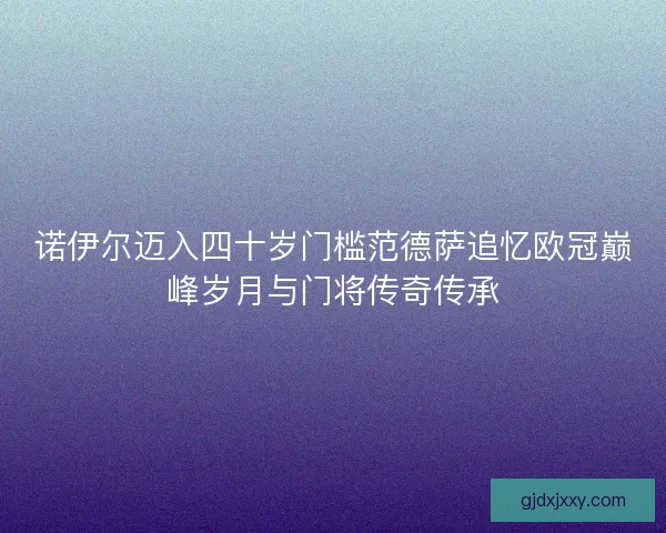 诺伊尔迈入四十岁门槛范德萨追忆欧冠巅峰岁月与门将传奇传承
